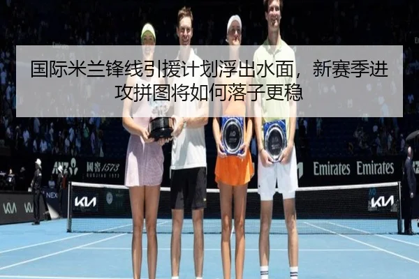 国际米兰锋线引援计划浮出水面，新赛季进攻拼图将如何落子更稳